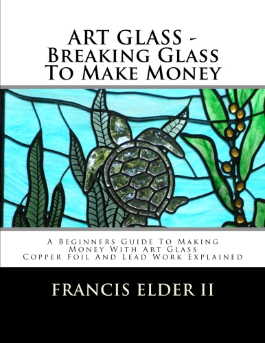 ART GLASS - BREAKING GLASS TO MAKE MONEY: A BEGINNERS GUIDE TO MAKING MONEY WITH ART GLASS - COPPER FOIL AND LEAD EXPLAINED - HOW TO BOOK - STAINED GLASS